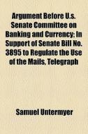 Argument Before U.s. Senate Committee On Banking And Currency; In Support Of Senate Bill No. 3895 To Regulate The Use Of The Mails, Telegraph di Samuel Untermyer edito da General Books Llc