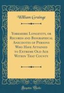 Yorkshire Longevity, or Records and Biographical Anecdotes of Persons Who Have Attained to Extreme Old Age Within That County (Classic Reprint) di William Grainge edito da Forgotten Books