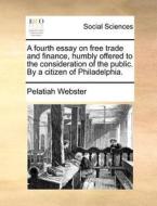 A Fourth Essay On Free Trade And Finance, Humbly Offered To The Consideration Of The Public. By A Citizen Of Philadelphia. di Pelatiah Webster edito da Gale Ecco, Print Editions