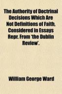 The Authority Of Doctrinal Decisions Which Are Not Definitions Of Faith, Considered In Essays Repr. From 'the Dublin Review'. di William George Ward edito da General Books Llc