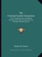 The Celestial Symbol Interpreted: Or the Natural Wonders and Spiritual Teachings of the Sun as Revealed by the Triumphs of Modern Science di Herbert W. Morris edito da Kessinger Publishing