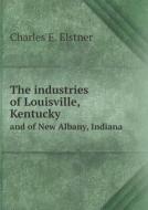 The Industries Of Louisville, Kentucky And Of New Albany, Indiana di Charles E Elstner edito da Book On Demand Ltd.