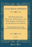 The Parliamentary Register, or History of the Proceedings and Debates of the House of Commons, Vol. 40: During the Fifth Session of the Seventeenth Pa di Great Britain Parliament edito da Forgotten Books