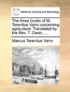 The Three Books Of M. Terentius Varro Concerning Agriculture. Translated By The Rev. T. Owen, di Marcus Terentius Varro edito da Gale Ecco, Print Editions