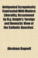 Antiquated Scrupulosity Contrasted With Modern Liberality, Occasioned By H.g. Knight's 'foreign And Domestic View Of The Catholic Question'. di Abraham Bagnell edito da General Books Llc