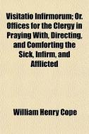 Visitatio Infirmorum; Or. Offices For The Clergy In Praying With, Directing, And Comforting The Sick, Infirm, And Afflicted di William Henry Cope edito da General Books Llc