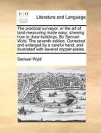 The Practical Surveyor, Or The Art Of Land-measuring Made Easy; Shewing How To Draw Buildings, By Samuel Wyld. The Seventh Edition. Corrected And Enla di Samuel Wyld edito da Gale Ecco, Print Editions