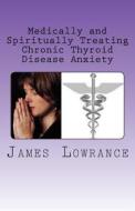Medically and Spiritually Treating Chronic Thyroid Disease Anxiety: Treatment Experiences and Informed Medical Advice from a Christian Perspective di James M. Lowrance edito da Createspace
