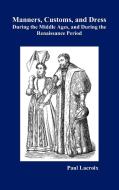 Manners, Customs, and Dress During the Middle Ages and During the Renaissance Period di Paul Lacroix edito da Benediction Books
