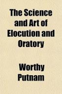 The Science And Art Of Elocution And Oratory di Worthy Putnam edito da General Books Llc