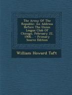 The Army of the Republic: An Address Before the Union League Club of Chicago, February 22, 1906... - Primary Source Edition di William Howard Taft edito da Nabu Press