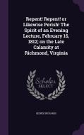 Repent! Repent! Or Likewise Perish! The Spirit Of An Evening Lecture, February 16, 1812; On The Late Calamity At Richmond, Virginia di George Richards edito da Palala Press