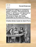A Project For Settling An Everlasting Peace In Europe. First Proposed By Henry Iv. Of France, And Approved Of By Queen Elizabeth, ... And Now Discusse di Charles Irenee Castel De Saint-Pierre edito da Gale Ecco, Print Editions