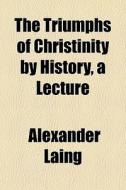 The Triumphs Of Christinity By History, A Lecture di Alexander Laing edito da General Books Llc