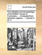 The Debates And Proceedings Of The British House Of Commons, ... Compiled From Authentic Papers, ... Volume 5 Of 11 di Multiple Contributors edito da Gale Ecco, Print Editions