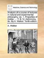 Analysis Of A Course Of Lectures In Natural And Experimental Philosophy, Viz. 1. Properties Of Matter, ... 11 & 12. Astronomy, &c. By A. Walker. Tenth di A Walker edito da Gale Ecco, Print Editions