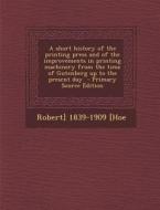 A   Short History of the Printing Press and of the Improvements in Printing Machinery from the Time of Gutenberg Up to the Present Day - Primary Sourc di Robert Hoe edito da Nabu Press