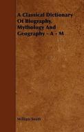 A Classical Dictionary Of Biography, Mythology And Geography - A - M di William Smith edito da Ballou Press