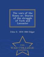 The Wars Of The Roses; Or, Stories Of The Struggle Of York And Lancaster - War College Series di John G 1834-1864 Edgar edito da War College Series