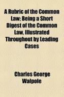 A Rubric Of The Common Law; Being A Short Digest Of The Common Law, Illustrated Throughout By Leading Cases di Charles George Walpole edito da General Books Llc