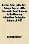 Recent Event In The East; Being A Reprint Of Mr. Urquhart's Contributions To The Morning Advertiser, During The Autumn Of 1853 di David Urquhart edito da General Books Llc
