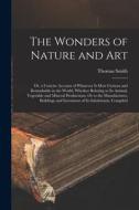 The Wonders of Nature and Art: Or, a Concise Account of Whatever Is Most Curious and Remarkable in the World; Whether Relating to Its Animal, Vegetab di Thomas Smith edito da LEGARE STREET PR