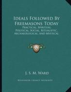 Ideals Followed by Freemasons Today: Practical, Spiritual, Political, Social, Ritualistic, Archaeological, and Mystical di J. S. M. Ward edito da Kessinger Publishing