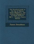 The Practical Guide to the Use of Marine Steam Machinery, and Internal Management of Small Steamers [&C.]. - Primary Source Edition di James Donaldson edito da Nabu Press