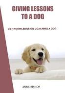 Giving Lessons to a Dog: Get Knowledge on Coaching a Dog di Anne Bishop edito da Createspace