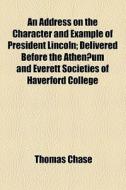 An Address On The Character And Example Of President Lincoln; Delivered Before The Athenaeum And Everett Societies Of Haverford College di Thomas Chase edito da General Books Llc