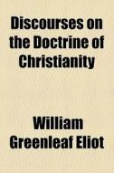 Discourses On The Doctrine Of Christianity di William Greenleaf Eliot edito da General Books Llc