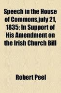 Speech In The House Of Commons,july 21, 1835; In Support Of His Amendment On The Irish Church Bill di Robert Peel edito da General Books Llc