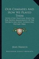 Our Charades and How We Played Them: With a Few Practical Hints on the Proper Management of the Favorite and Most Interesting Pastime (1866) di Jean Francis edito da Kessinger Publishing