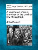 A Treatise On Various Branches Of The Criminal Law Of Scotland. di John Burnett edito da Gale, Making Of Modern Law