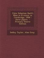 John Sebastian Bach's Mass in B Minor in Cambridge, 1908: Three Papers - Primary Source Edition di Sedley Taylor, Alan Gray edito da Nabu Press