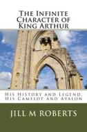 The Infinite Character of King Arthur: His History and Legend, His Camelot and Avalon di Jill M. Roberts edito da Createspace