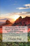A Daughter of the Sioux, a Tale of the Indian Frontier: (Charles King Masterpiece Collection) di Charles King edito da Createspace