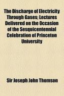 The Discharge Of Electricity Through Gases; Lectures Delivered On The Occasion Of The Sesquicentennial Celebration Of Princeton University di Joseph John Thomson, Sir Joseph John Thomson edito da General Books Llc