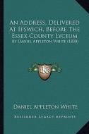 An Address, Delivered at Ipswich, Before the Essex County Lyceum: By Daniel Appleton White (1830) di Daniel Appleton White edito da Kessinger Publishing