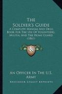 The Soldier's Guide: A Complete Manual and Drill Book for the Use of Volunteers, Militia, and the Home Guard (1861) di An Officer in the U. S. Army edito da Kessinger Publishing