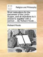 Short Instructions For The Sacrament Of The Lord's Supper, And All Objections To It Answer'd; Together With A Sermon ... By Richard Roots ... di Richard Roots edito da Gale Ecco, Print Editions