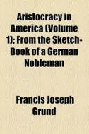 Aristocracy In America (volume 1); From The Sketch-book Of A German Nobleman di Francis Joseph Grund edito da General Books Llc