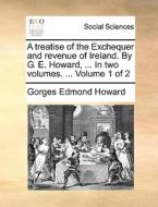 A Treatise Of The Exchequer And Revenue Of Ireland. By G. E. Howard, ... In Two Volumes. ... Volume 1 Of 2 di Gorges Edmond Howard edito da Gale Ecco, Print Editions