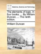The Elements Of Logic. In Four Books. ... By William Duncan, ... The Ninth Edition di William Duncan edito da Gale Ecco, Print Editions