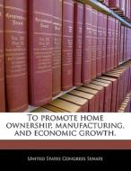 To Promote Home Ownership, Manufacturing, And Economic Growth. edito da Bibliogov