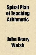 Spiral Plan Of Teaching Arithmetic di John Henry Walsh edito da General Books Llc