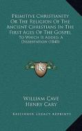 Primitive Christianity or the Religion of the Ancient Christians in the First Ages of the Gospel: To Which Is Added, a Dissertation (1840) di William Cave edito da Kessinger Publishing