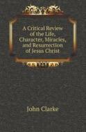 A Critical Review Of The Life, Character, Miracles, And Resurrection Of Jesus Christ di John Clarke edito da Book On Demand Ltd.