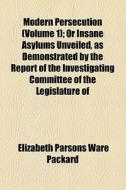 Modern Persecution (volume 1); Or Insane Asylums Unveiled, As Demonstrated By The Report Of The Investigating Committee Of The Legislature Of Illinois di Elizabeth Parsons Ware Packard edito da General Books Llc