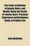 The Teeth, In Relation To Beauty, Voice, And Health; Being The Result Of Twenty Years' Practical Experience And Assiduous Study, To Produce The di John Nicholles edito da General Books Llc